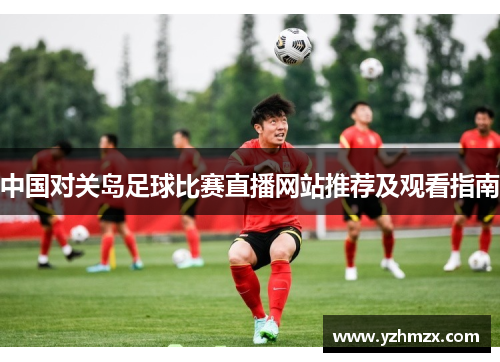 中国对关岛足球比赛直播网站推荐及观看指南