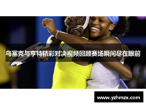 乌塞克与亨特精彩对决视频回顾赛场瞬间尽在眼前